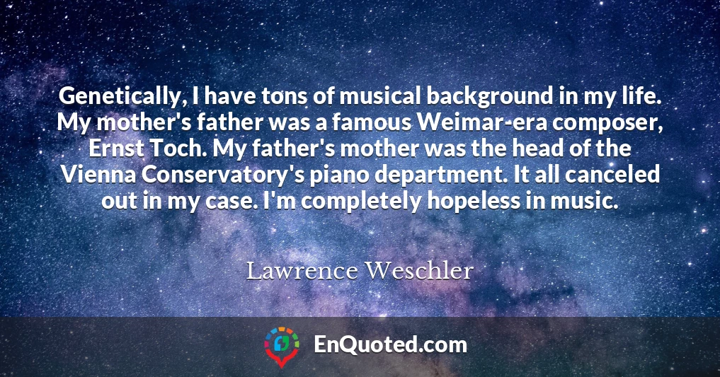 Genetically, I have tons of musical background in my life. My mother's father was a famous Weimar-era composer, Ernst Toch. My father's mother was the head of the Vienna Conservatory's piano department. It all canceled out in my case. I'm completely hopeless in music.
