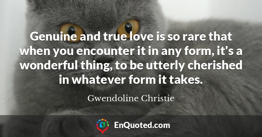 Genuine and true love is so rare that when you encounter it in any form, it's a wonderful thing, to be utterly cherished in whatever form it takes.