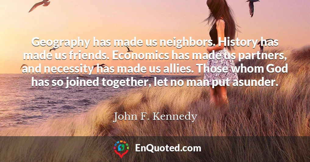 Geography has made us neighbors. History has made us friends. Economics has made us partners, and necessity has made us allies. Those whom God has so joined together, let no man put asunder.
