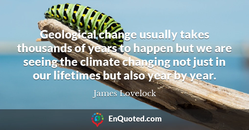 Geological change usually takes thousands of years to happen but we are seeing the climate changing not just in our lifetimes but also year by year.