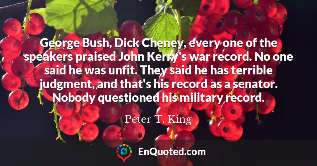 George Bush, Dick Cheney, every one of the speakers praised John Kerry's war record. No one said he was unfit. They said he has terrible judgment, and that's his record as a senator. Nobody questioned his military record.