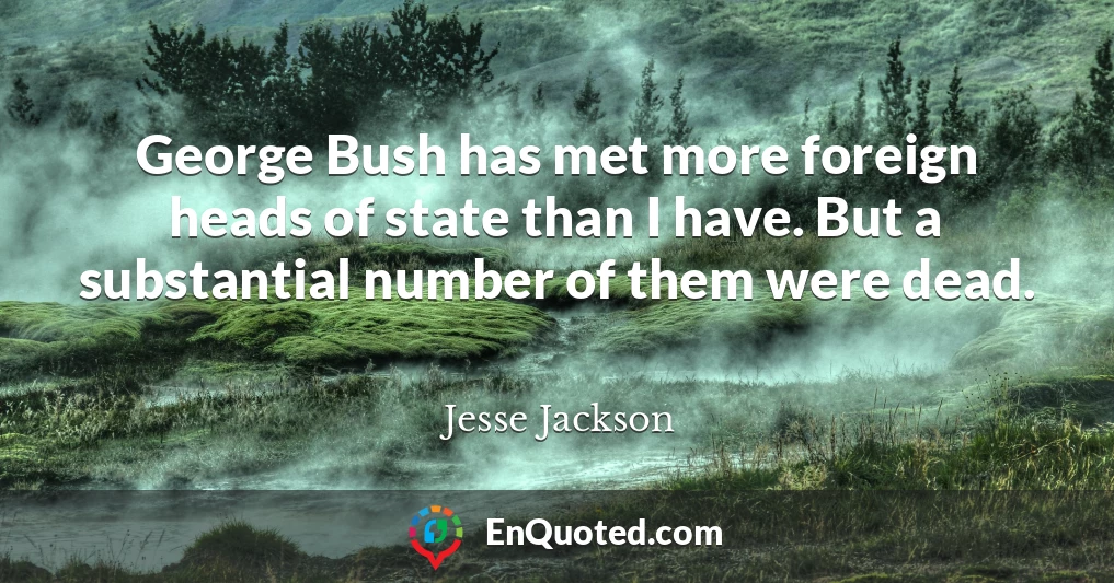 George Bush has met more foreign heads of state than I have. But a substantial number of them were dead.
