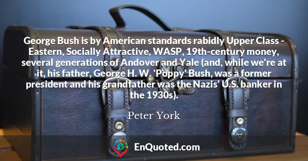 George Bush is by American standards rabidly Upper Class - Eastern, Socially Attractive, WASP, 19th-century money, several generations of Andover and Yale (and, while we're at it, his father, George H. W. 'Poppy' Bush, was a former president and his grandfather was the Nazis' U.S. banker in the 1930s).