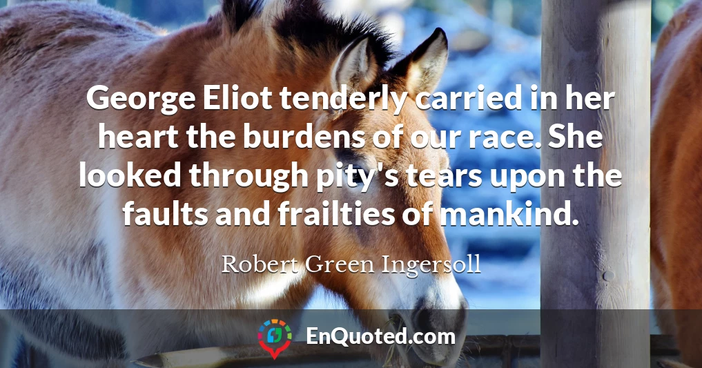 George Eliot tenderly carried in her heart the burdens of our race. She looked through pity's tears upon the faults and frailties of mankind.
