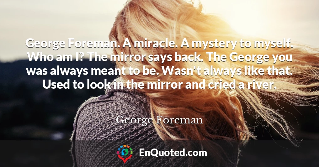 George Foreman. A miracle. A mystery to myself. Who am I? The mirror says back. The George you was always meant to be. Wasn't always like that. Used to look in the mirror and cried a river.