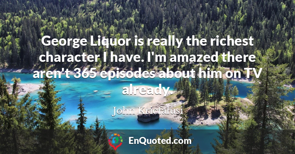 George Liquor is really the richest character I have. I'm amazed there aren't 365 episodes about him on TV already.