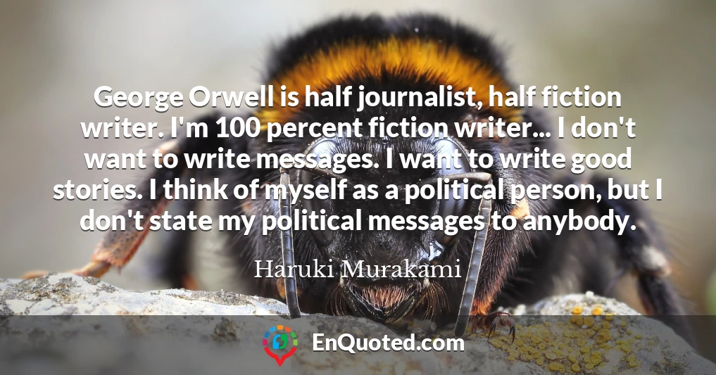 George Orwell is half journalist, half fiction writer. I'm 100 percent fiction writer... I don't want to write messages. I want to write good stories. I think of myself as a political person, but I don't state my political messages to anybody.