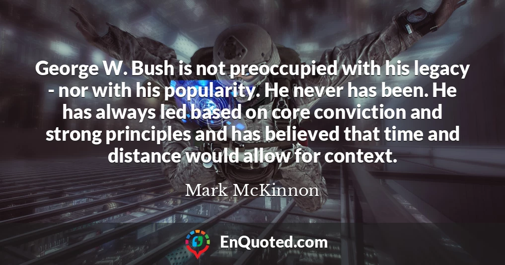 George W. Bush is not preoccupied with his legacy - nor with his popularity. He never has been. He has always led based on core conviction and strong principles and has believed that time and distance would allow for context.