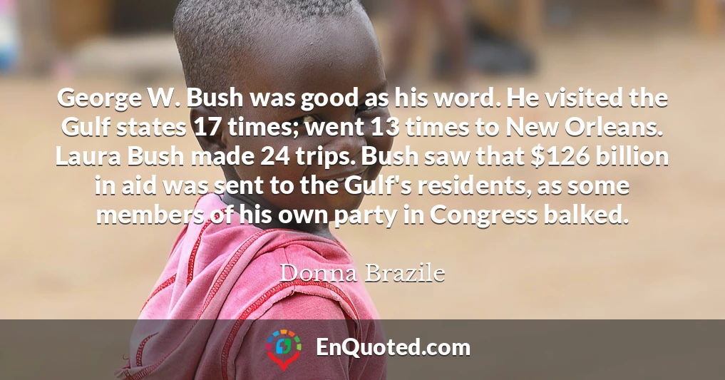 George W. Bush was good as his word. He visited the Gulf states 17 times; went 13 times to New Orleans. Laura Bush made 24 trips. Bush saw that $126 billion in aid was sent to the Gulf's residents, as some members of his own party in Congress balked.