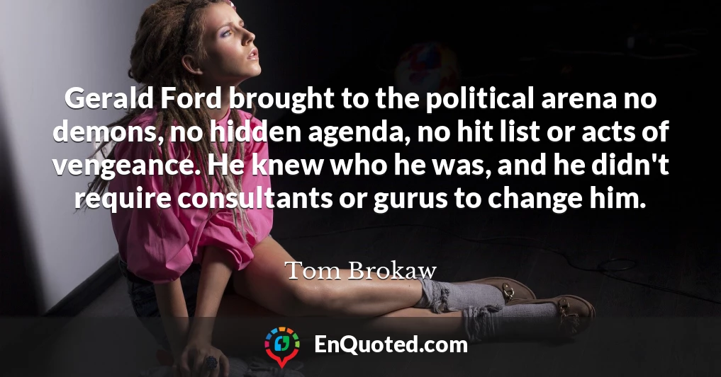 Gerald Ford brought to the political arena no demons, no hidden agenda, no hit list or acts of vengeance. He knew who he was, and he didn't require consultants or gurus to change him.