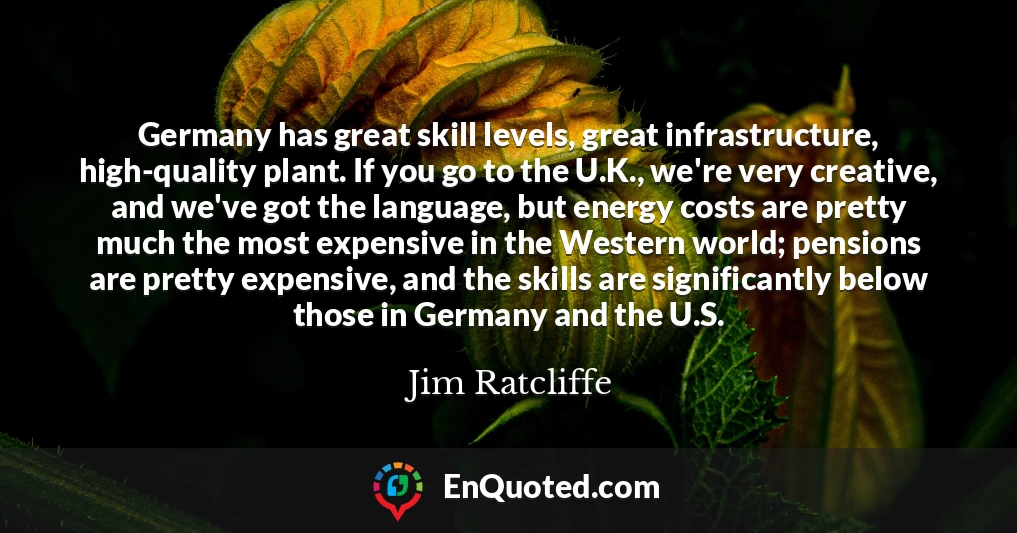 Germany has great skill levels, great infrastructure, high-quality plant. If you go to the U.K., we're very creative, and we've got the language, but energy costs are pretty much the most expensive in the Western world; pensions are pretty expensive, and the skills are significantly below those in Germany and the U.S.