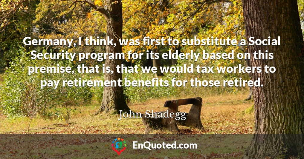 Germany, I think, was first to substitute a Social Security program for its elderly based on this premise, that is, that we would tax workers to pay retirement benefits for those retired.