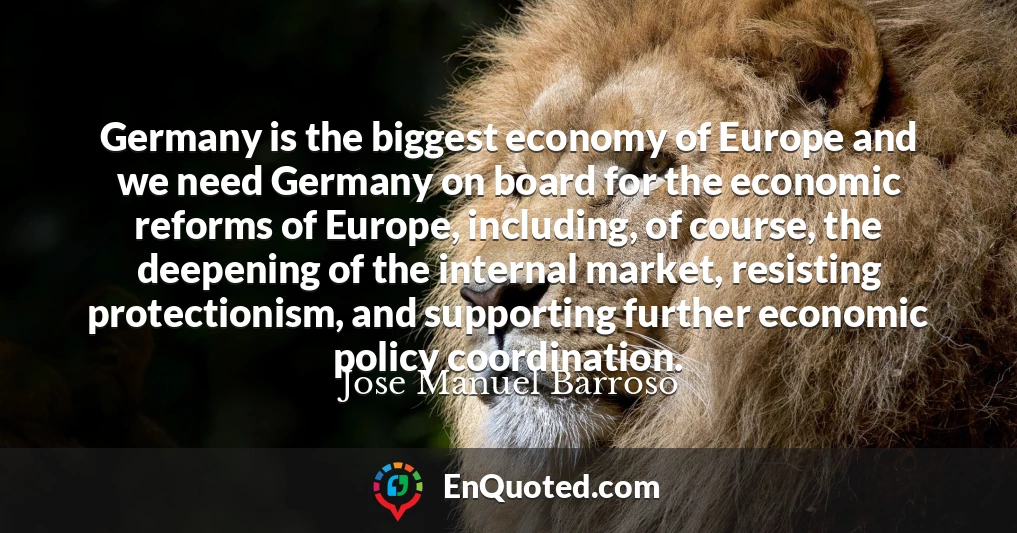 Germany is the biggest economy of Europe and we need Germany on board for the economic reforms of Europe, including, of course, the deepening of the internal market, resisting protectionism, and supporting further economic policy coordination.