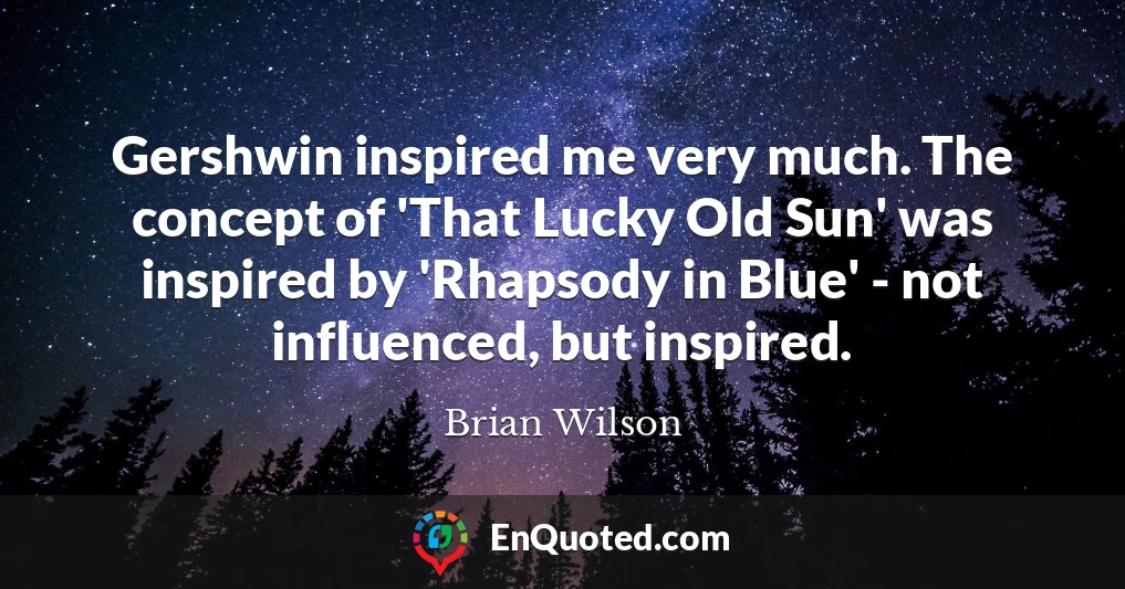 Gershwin inspired me very much. The concept of 'That Lucky Old Sun' was inspired by 'Rhapsody in Blue' - not influenced, but inspired.