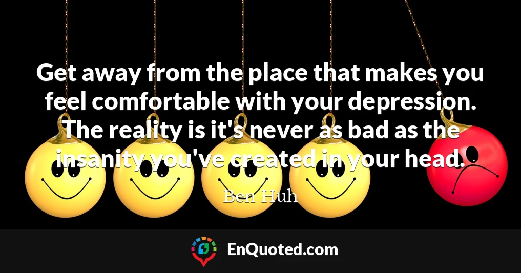 Get away from the place that makes you feel comfortable with your depression. The reality is it's never as bad as the insanity you've created in your head.