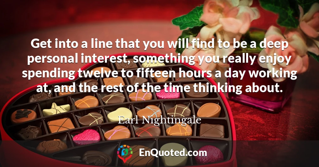 Get into a line that you will find to be a deep personal interest, something you really enjoy spending twelve to fifteen hours a day working at, and the rest of the time thinking about.