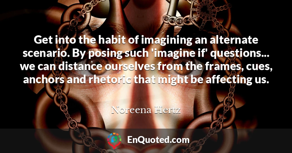 Get into the habit of imagining an alternate scenario. By posing such 'imagine if' questions... we can distance ourselves from the frames, cues, anchors and rhetoric that might be affecting us.