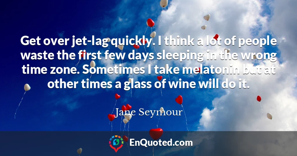 Get over jet-lag quickly. I think a lot of people waste the first few days sleeping in the wrong time zone. Sometimes I take melatonin but at other times a glass of wine will do it.