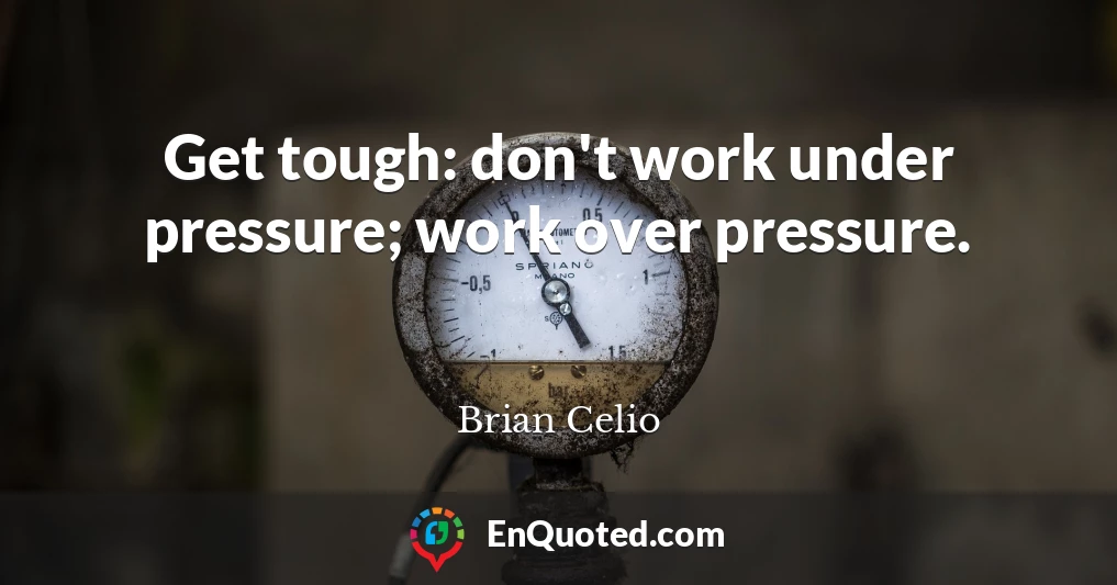 Get tough: don't work under pressure; work over pressure.