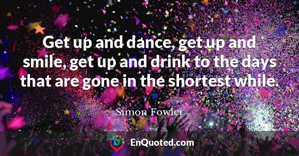 Get up and dance, get up and smile, get up and drink to the days that are gone in the shortest while.