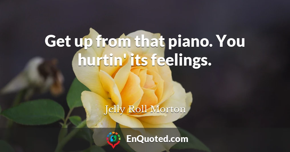 Get up from that piano. You hurtin' its feelings.