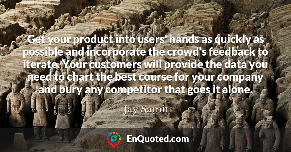 Get your product into users' hands as quickly as possible and incorporate the crowd's feedback to iterate. Your customers will provide the data you need to chart the best course for your company and bury any competitor that goes it alone.