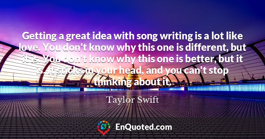 Getting a great idea with song writing is a lot like love. You don't know why this one is different, but it is. You don't know why this one is better, but it is. It sticks in your head, and you can't stop thinking about it.