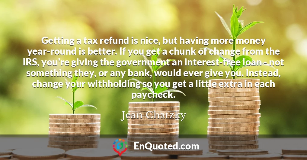 Getting a tax refund is nice, but having more money year-round is better. If you get a chunk of change from the IRS, you're giving the government an interest-free loan - not something they, or any bank, would ever give you. Instead, change your withholding so you get a little extra in each paycheck.