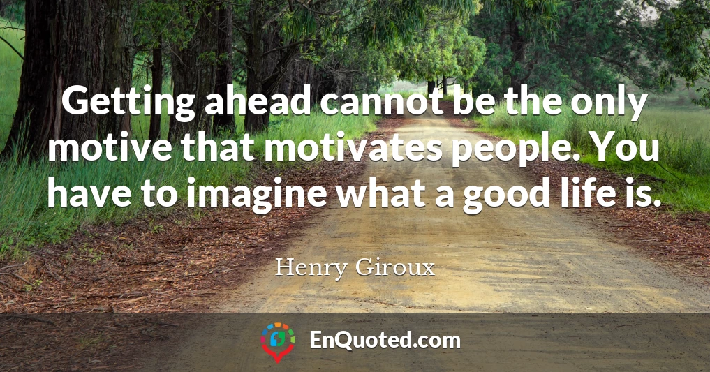 Getting ahead cannot be the only motive that motivates people. You have to imagine what a good life is.