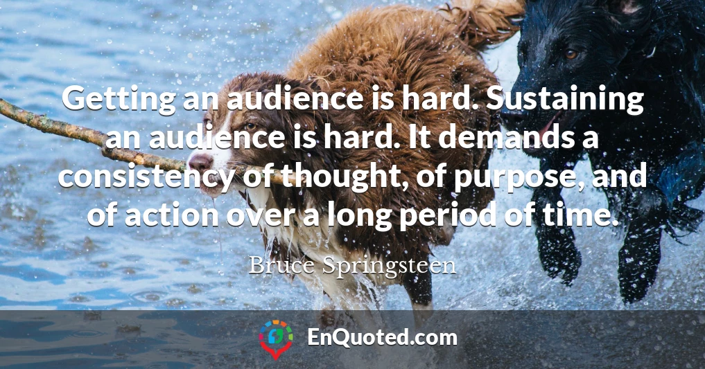 Getting an audience is hard. Sustaining an audience is hard. It demands a consistency of thought, of purpose, and of action over a long period of time.