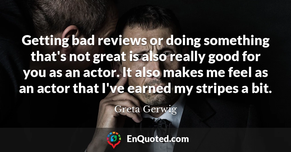Getting bad reviews or doing something that's not great is also really good for you as an actor. It also makes me feel as an actor that I've earned my stripes a bit.