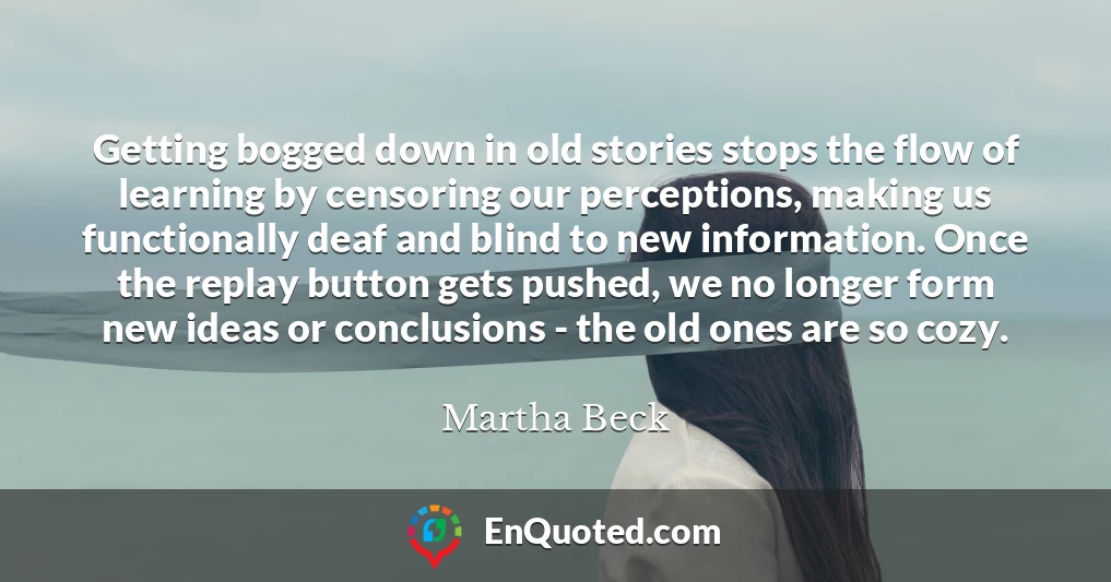 Getting bogged down in old stories stops the flow of learning by censoring our perceptions, making us functionally deaf and blind to new information. Once the replay button gets pushed, we no longer form new ideas or conclusions - the old ones are so cozy.