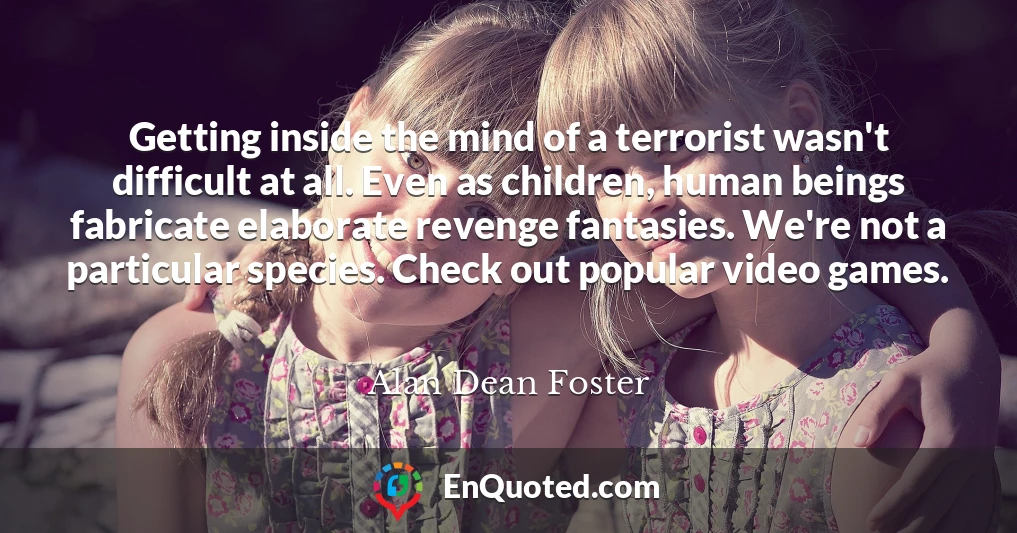 Getting inside the mind of a terrorist wasn't difficult at all. Even as children, human beings fabricate elaborate revenge fantasies. We're not a particular species. Check out popular video games.