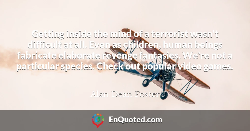 Getting inside the mind of a terrorist wasn't difficult at all. Even as children, human beings fabricate elaborate revenge fantasies. We're not a particular species. Check out popular video games.