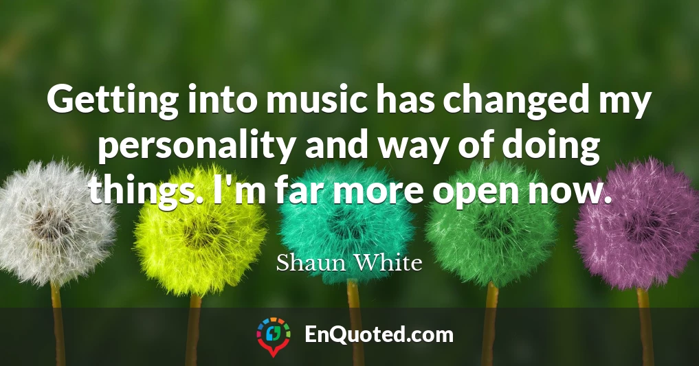 Getting into music has changed my personality and way of doing things. I'm far more open now.