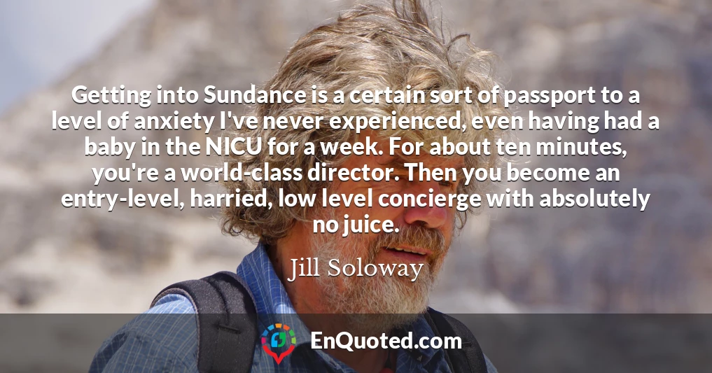 Getting into Sundance is a certain sort of passport to a level of anxiety I've never experienced, even having had a baby in the NICU for a week. For about ten minutes, you're a world-class director. Then you become an entry-level, harried, low level concierge with absolutely no juice.