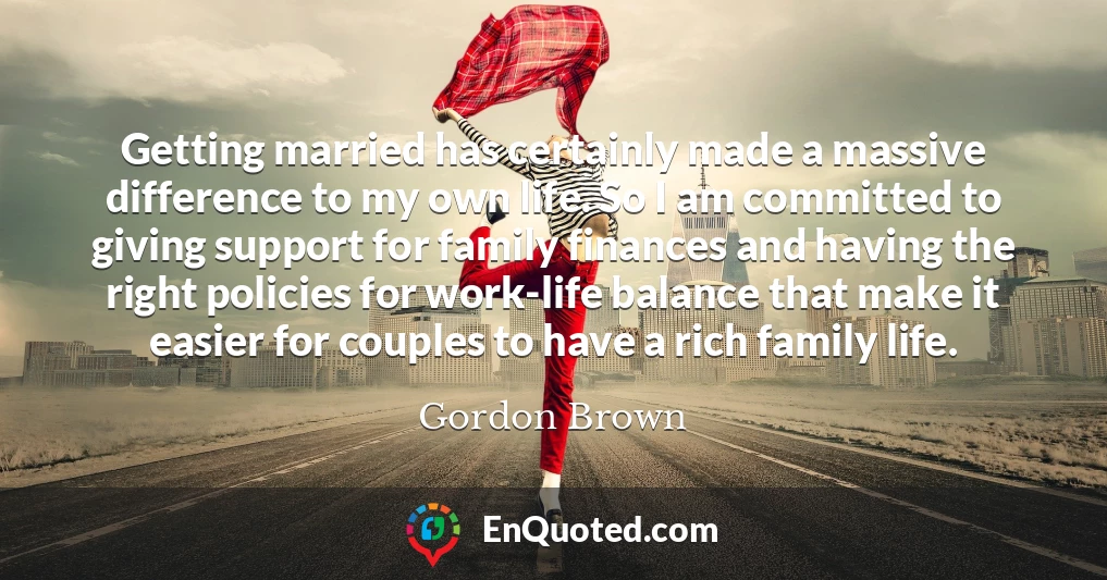 Getting married has certainly made a massive difference to my own life. So I am committed to giving support for family finances and having the right policies for work-life balance that make it easier for couples to have a rich family life.