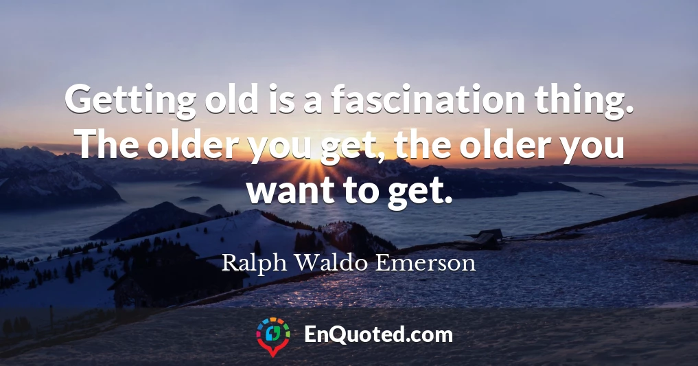 Getting old is a fascination thing. The older you get, the older you want to get.