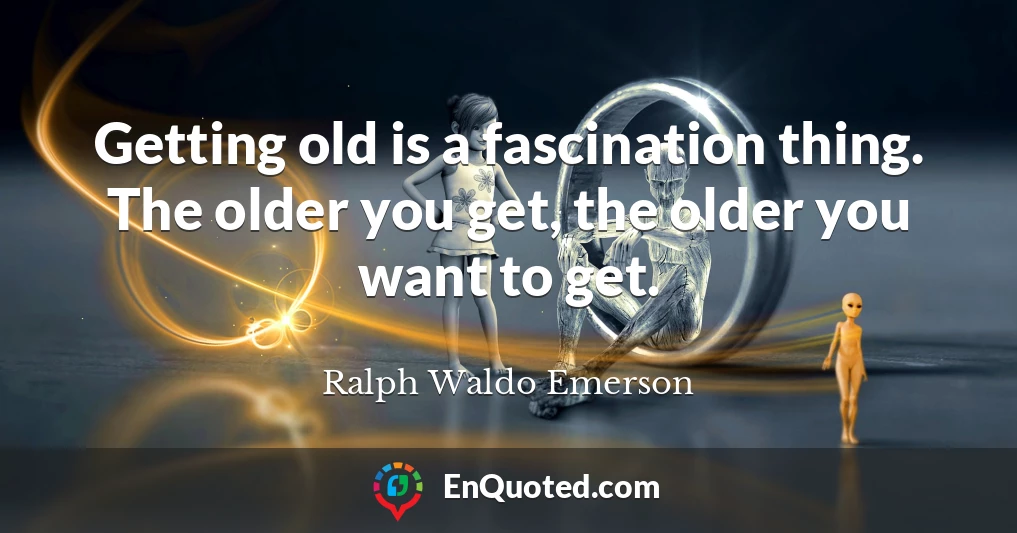 Getting old is a fascination thing. The older you get, the older you want to get.