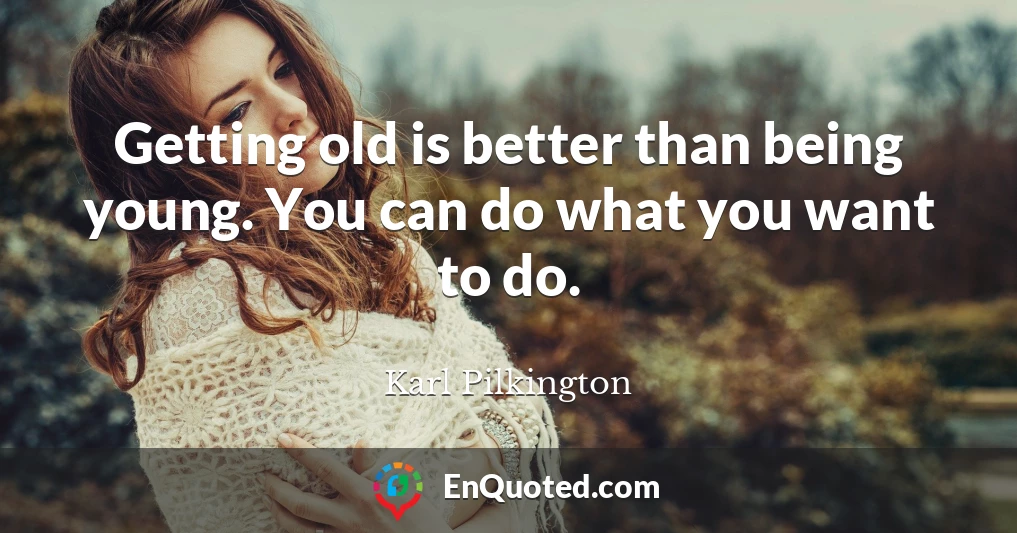 Getting old is better than being young. You can do what you want to do.