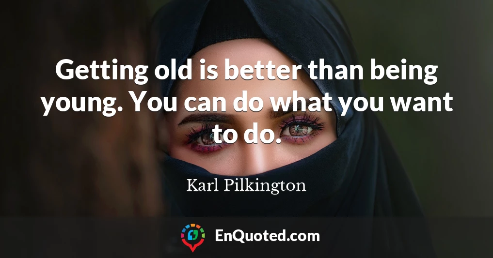 Getting old is better than being young. You can do what you want to do.