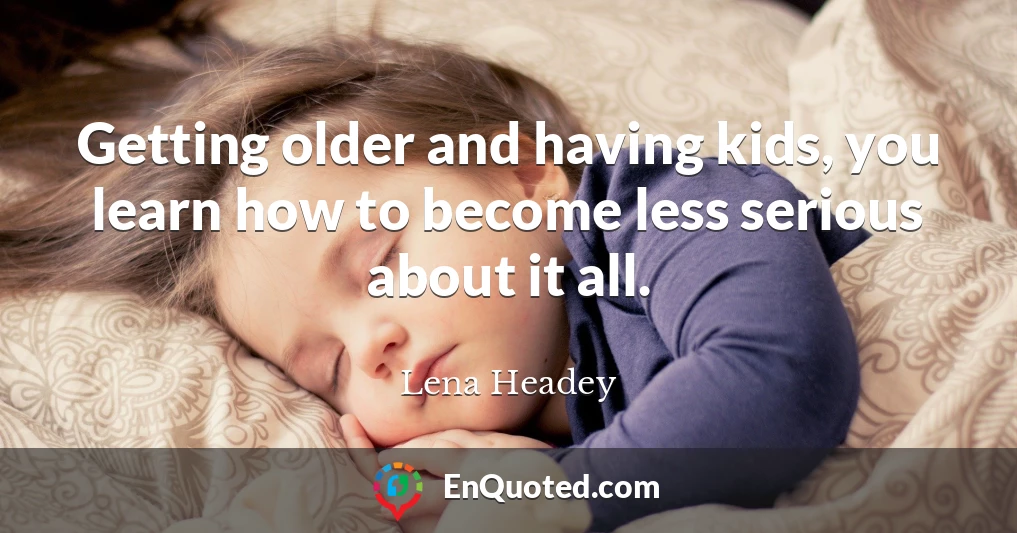 Getting older and having kids, you learn how to become less serious about it all.
