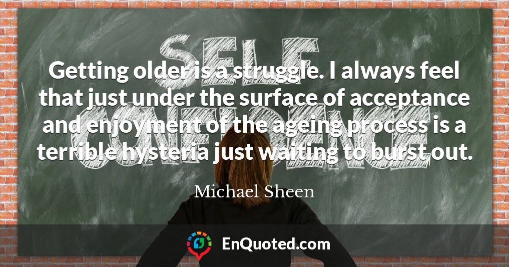 Getting older is a struggle. I always feel that just under the surface of acceptance and enjoyment of the ageing process is a terrible hysteria just waiting to burst out.