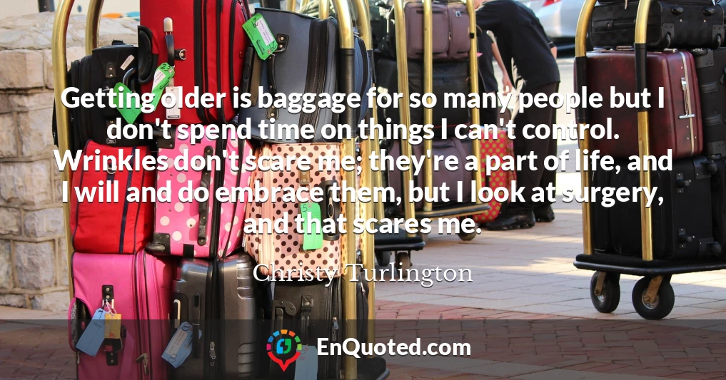 Getting older is baggage for so many people but I don't spend time on things I can't control. Wrinkles don't scare me; they're a part of life, and I will and do embrace them, but I look at surgery, and that scares me.