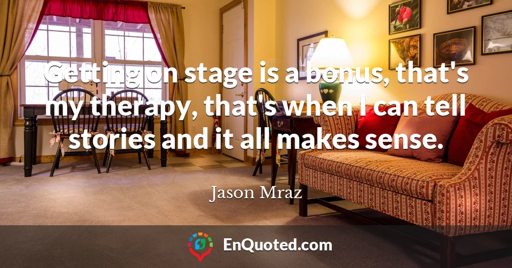 Getting on stage is a bonus, that's my therapy, that's when I can tell stories and it all makes sense.