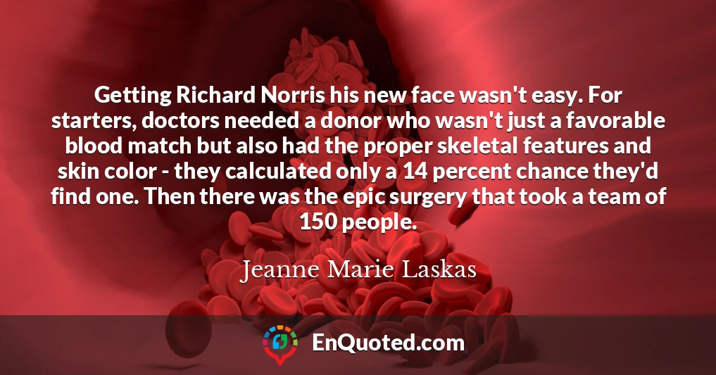 Getting Richard Norris his new face wasn't easy. For starters, doctors needed a donor who wasn't just a favorable blood match but also had the proper skeletal features and skin color - they calculated only a 14 percent chance they'd find one. Then there was the epic surgery that took a team of 150 people.
