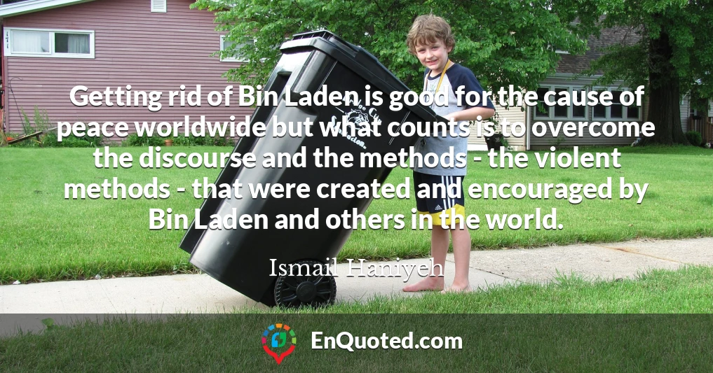 Getting rid of Bin Laden is good for the cause of peace worldwide but what counts is to overcome the discourse and the methods - the violent methods - that were created and encouraged by Bin Laden and others in the world.