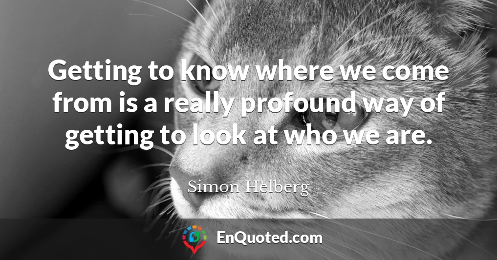 Getting to know where we come from is a really profound way of getting to look at who we are.