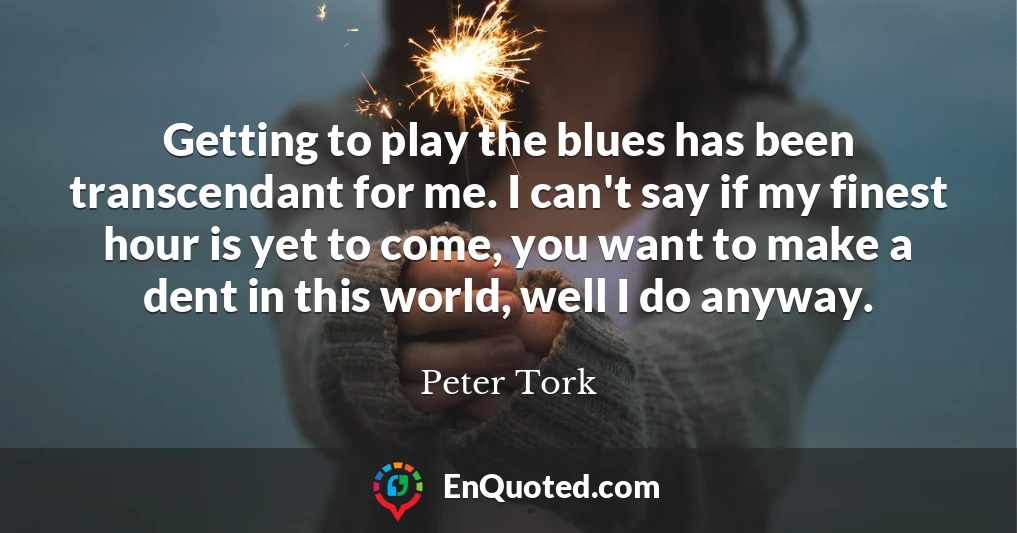 Getting to play the blues has been transcendant for me. I can't say if my finest hour is yet to come, you want to make a dent in this world, well I do anyway.