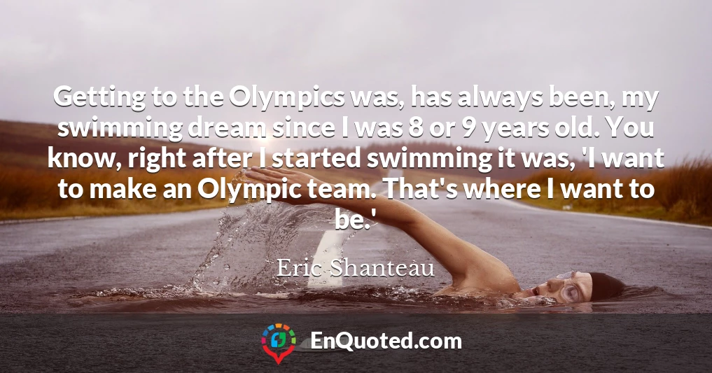 Getting to the Olympics was, has always been, my swimming dream since I was 8 or 9 years old. You know, right after I started swimming it was, 'I want to make an Olympic team. That's where I want to be.'